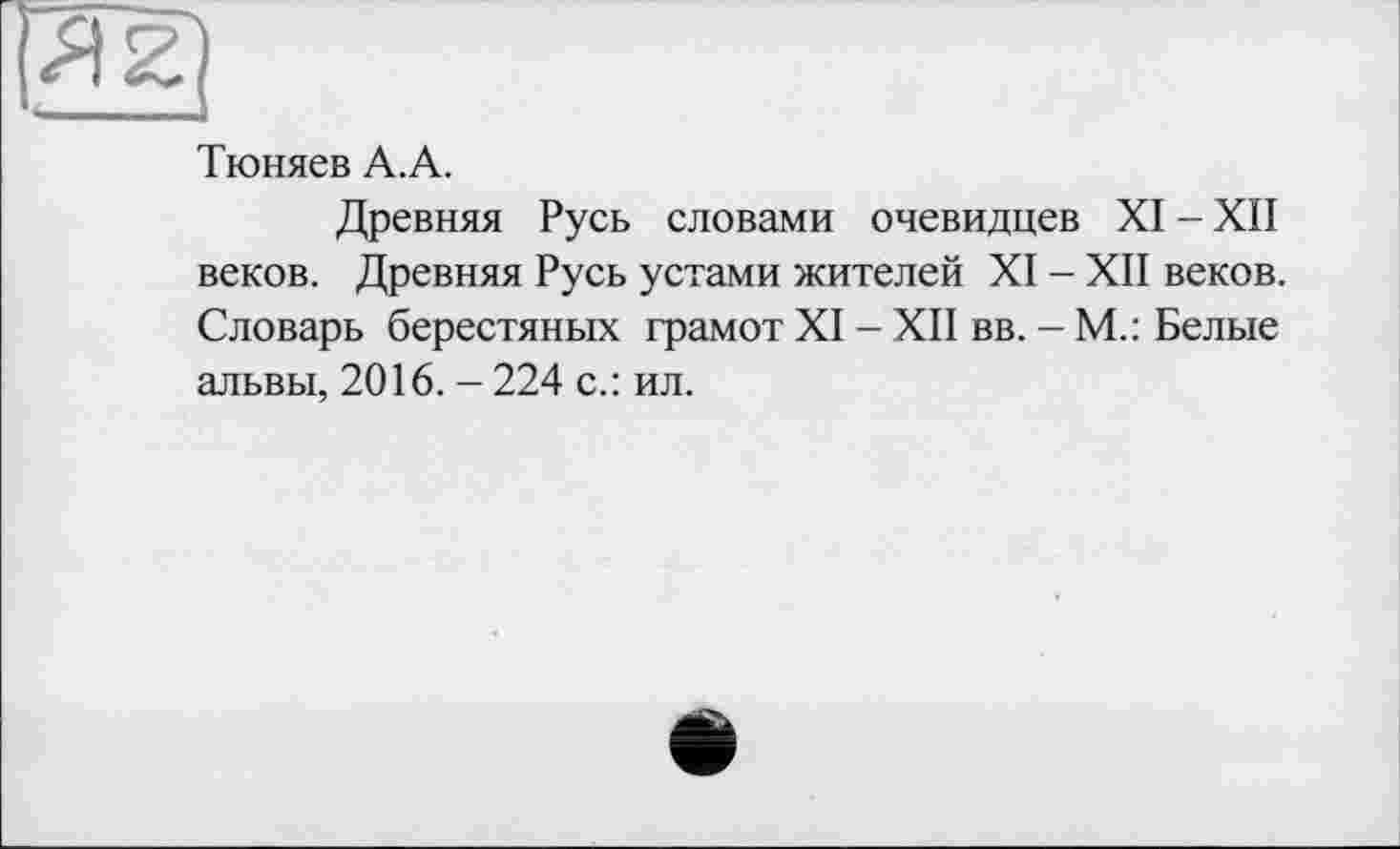 ﻿Тюняев А.А.
Древняя Русь словами очевидцев XI - XII веков. Древняя Русь устами жителей XI - XII веков. Словарь берестяных грамот XI - XII вв. - М.: Белые альвы, 2016. - 224 с.: ил.